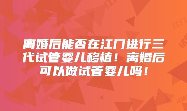 离婚后能否在江门进行三代试管婴儿移植！离婚后可以做试管婴儿吗！
