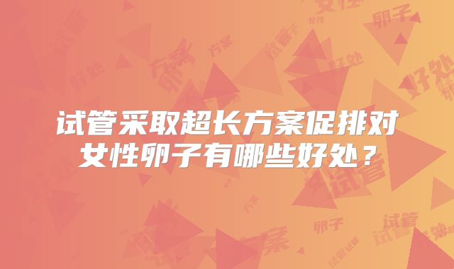 试管采取超长方案促排对女性卵子有哪些好处?