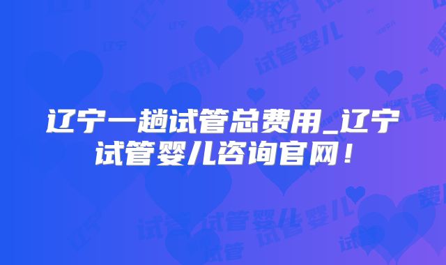 辽宁一趟试管总费用_辽宁试管婴儿咨询官网！