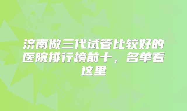 济南做三代试管比较好的医院排行榜前十，名单看这里