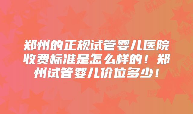 郑州的正规试管婴儿医院收费标准是怎么样的！郑州试管婴儿价位多少！