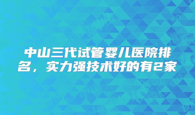 中山三代试管婴儿医院排名，实力强技术好的有2家