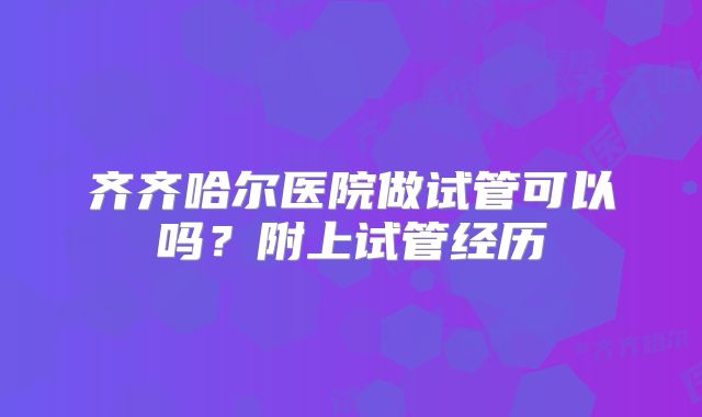 齐齐哈尔医院做试管可以吗？附上试管经历