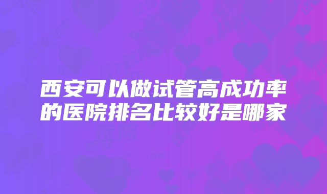 西安可以做试管高成功率的医院排名比较好是哪家
