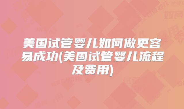 美国试管婴儿如何做更容易成功(美国试管婴儿流程及费用)