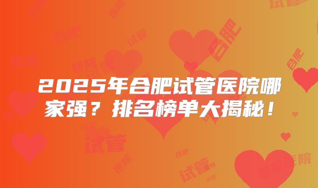 2025年合肥试管医院哪家强？排名榜单大揭秘！