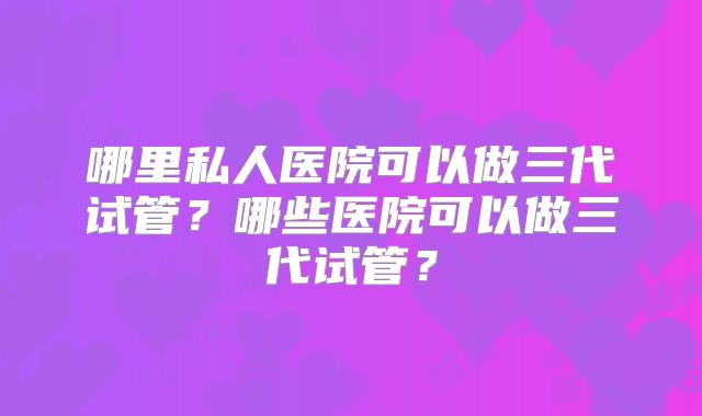 哪里私人医院可以做三代试管?哪些医院可以做三代试管?