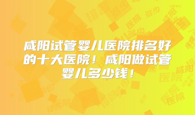 咸阳试管婴儿医院排名好的十大医院!咸阳做试管婴儿多少钱!