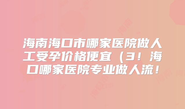 海南海口市哪家医院做人工受孕价格便宜(3!海口哪家医院专业做人流!