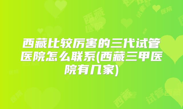 西藏比较厉害的三代试管医院怎么联系(西藏三甲医院有几家)
