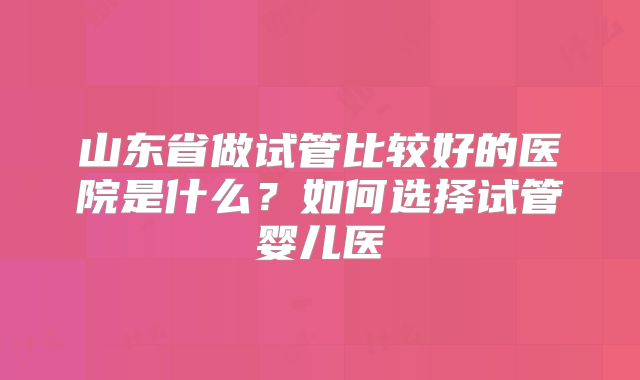 山东省做试管比较好的医院是什么？如何选择试管婴儿医