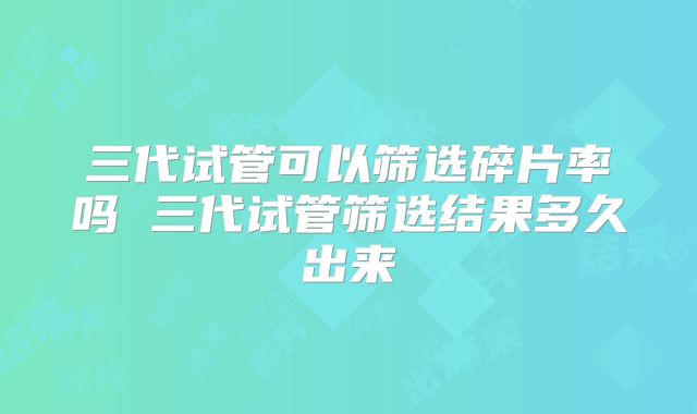 三代试管可以筛选碎片率吗 三代试管筛选结果多久出来