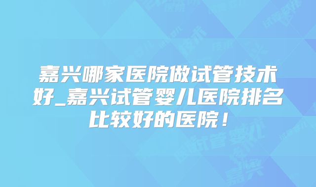 嘉兴哪家医院做试管技术好_嘉兴试管婴儿医院排名比较好的医院!