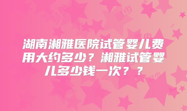 湖南湘雅医院试管婴儿费用大约多少?湘雅试管婴儿多少钱一次??