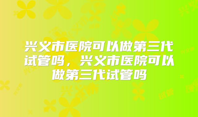 兴义市医院可以做第三代试管吗，兴义市医院可以做第三代试管吗