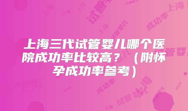 上海三代试管婴儿哪个医院成功率比较高？（附怀孕成功率参考）