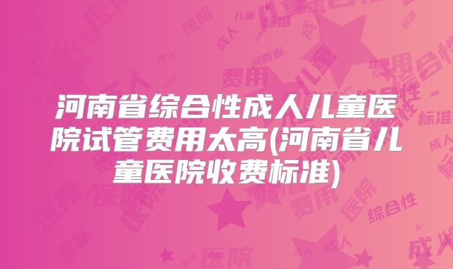 河南省综合性成人儿童医院试管费用太高(河南省儿童医院收费标准)