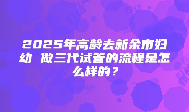 2025年高龄去新余市妇幼 做三代试管的流程是怎么样的？