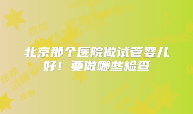 北京那个医院做试管婴儿好！要做哪些检查