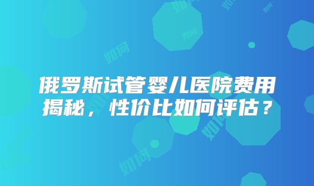 俄罗斯试管婴儿医院费用揭秘,性价比如何评估?