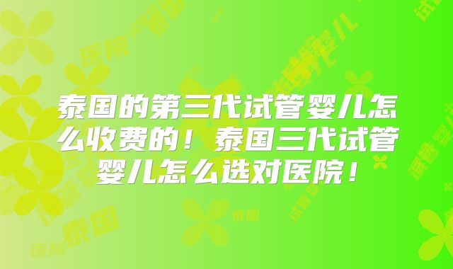 泰国的第三代试管婴儿怎么收费的！泰国三代试管婴儿怎么选对医院！
