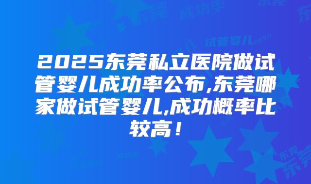 2025东莞私立医院做试管婴儿成功率公布,东莞哪家做试管婴儿,成功概率比较高！