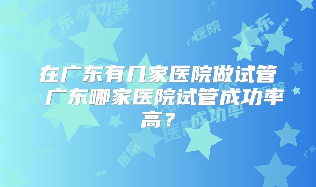 在广东有几家医院做试管 广东哪家医院试管成功率高？