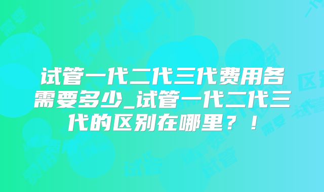 试管一代二代三代费用各需要多少_试管一代二代三代的区别在哪里?!