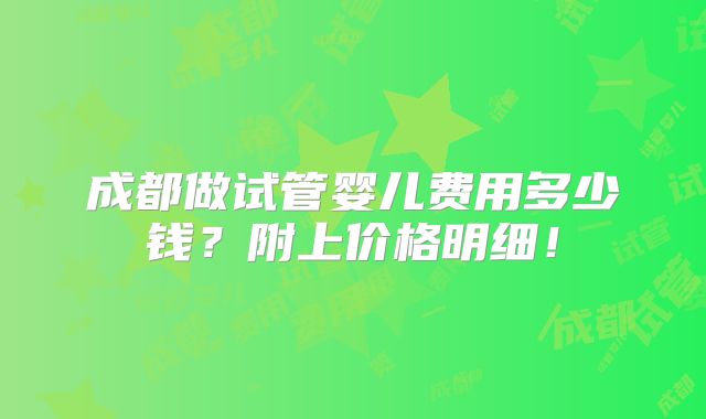 成都做试管婴儿费用多少钱?附上价格明细!