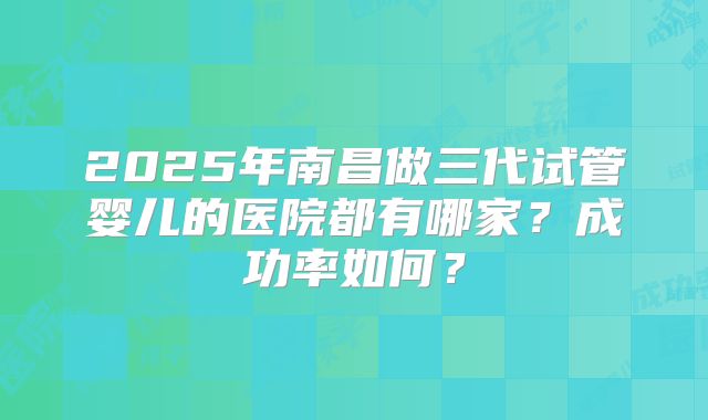 2025年南昌做三代试管婴儿的医院都有哪家?成功率如何?