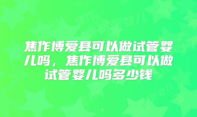 焦作博爱县可以做试管婴儿吗,焦作博爱县可以做试管婴儿吗多少钱
