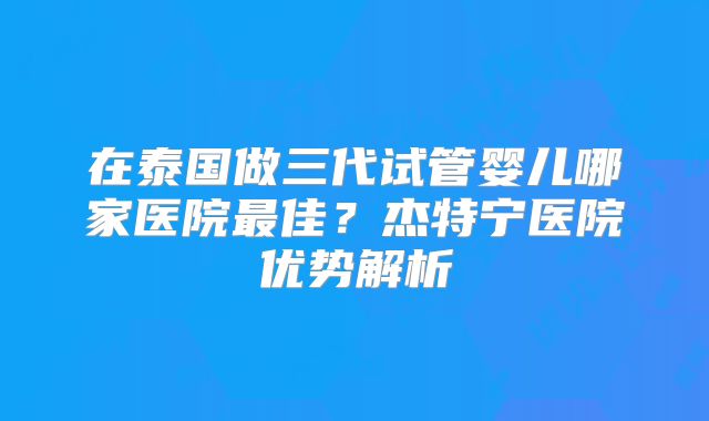 在泰国做三代试管婴儿哪家医院最佳？杰特宁医院优势解析