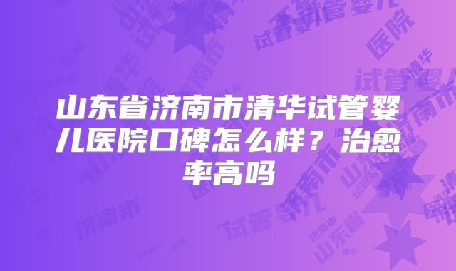 山东省济南市清华试管婴儿医院口碑怎么样?治愈率高吗