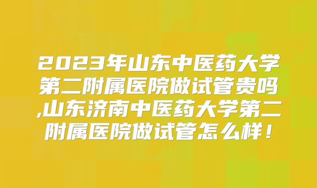 2023年山东中医药大学第二附属医院做试管贵吗,山东济南中医药大学第二附属医院做试管怎么样！