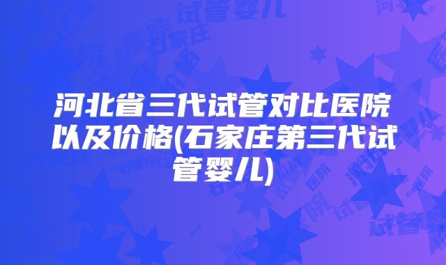 河北省三代试管对比医院以及价格(石家庄第三代试管婴儿)