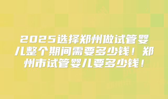 2025选择郑州做试管婴儿整个期间需要多少钱！郑州市试管婴儿要多少钱！