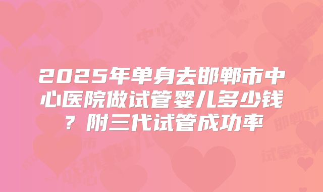 2025年单身去邯郸市中心医院做试管婴儿多少钱?附三代试管成功率