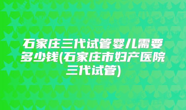 石家庄三代试管婴儿需要多少钱(石家庄市妇产医院三代试管)