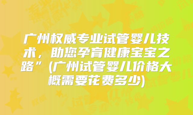 广州权威专业试管婴儿技术，助您孕育健康宝宝之路”(广州试管婴儿价格大概需要花费多少)