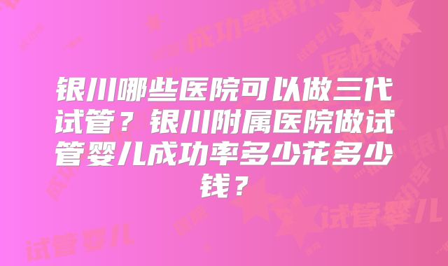 银川哪些医院可以做三代试管？银川附属医院做试管婴儿成功率多少花多少钱？