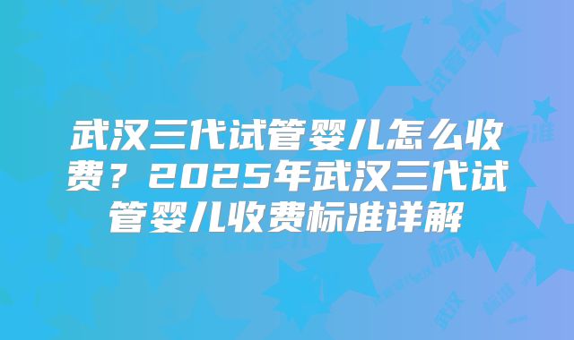 武汉三代试管婴儿怎么收费?2025年武汉三代试管婴儿收费标准详解