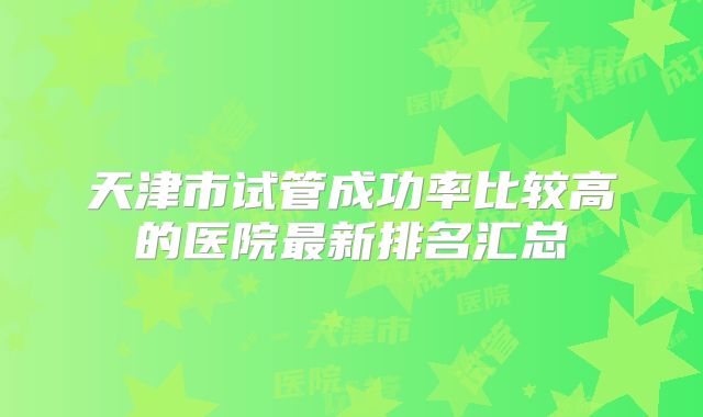 天津市试管成功率比较高的医院最新排名汇总
