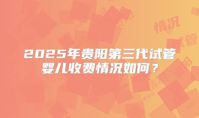 2025年贵阳第三代试管婴儿收费情况如何?