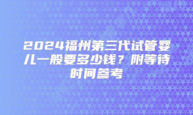 2024福州第三代试管婴儿一般要多少钱?附等待时间参考