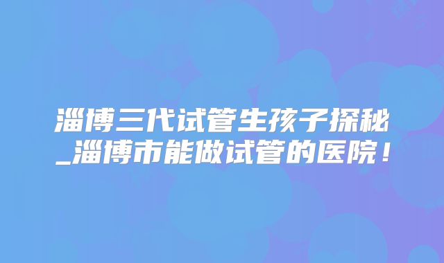 淄博三代试管生孩子探秘_淄博市能做试管的医院！