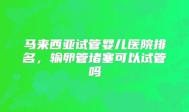 马来西亚试管婴儿医院排名,输卵管堵塞可以试管吗