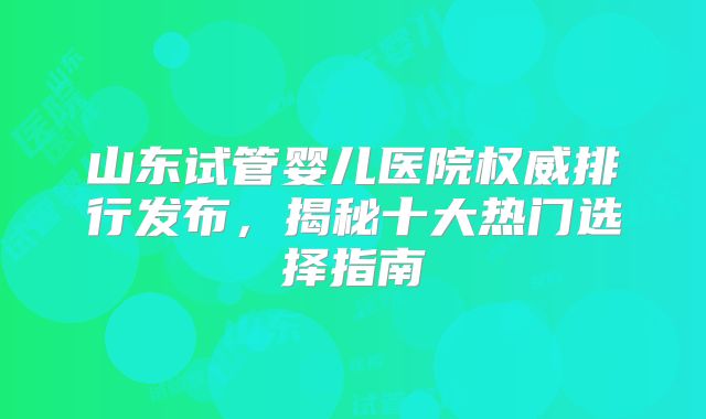 山东试管婴儿医院权威排行发布，揭秘十大热门选择指南