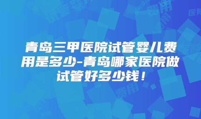 青岛三甲医院试管婴儿费用是多少-青岛哪家医院做试管好多少钱！
