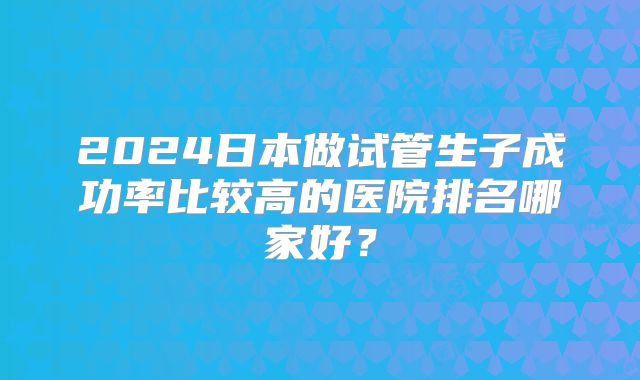 2024日本做试管生子成功率比较高的医院排名哪家好？