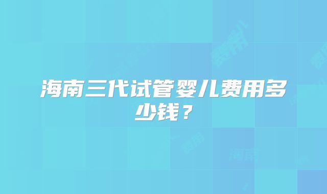 海南三代试管婴儿费用多少钱？